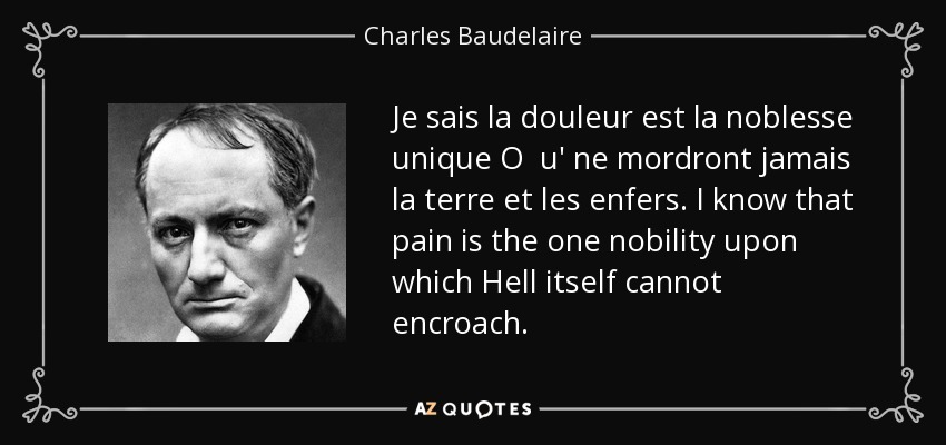 Je sais la douleur est la noblesse unique O u' ne mordront jamais la terre et les enfers. I know that pain is the one nobility upon which Hell itself cannot encroach. - Charles Baudelaire