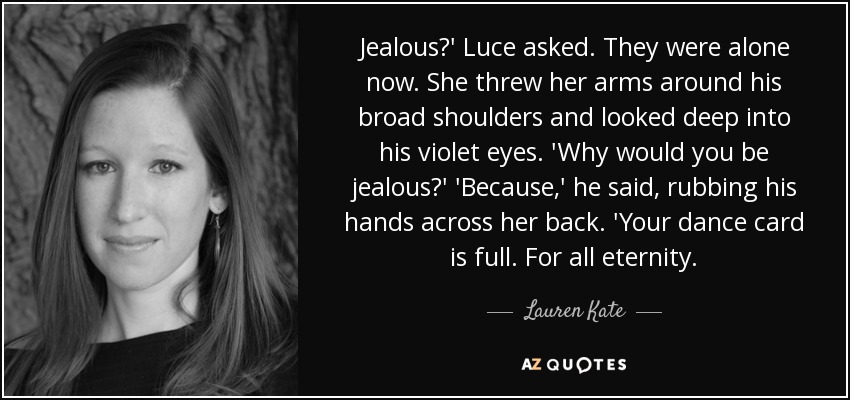 Jealous?' Luce asked. They were alone now. She threw her arms around his broad shoulders and looked deep into his violet eyes. 'Why would you be jealous?' 'Because,' he said, rubbing his hands across her back. 'Your dance card is full. For all eternity. - Lauren Kate