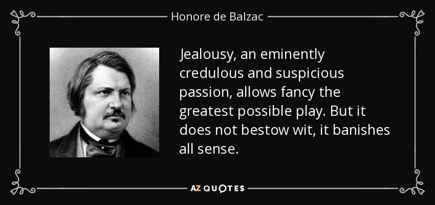 Jealousy, an eminently credulous and suspicious passion, allows fancy the greatest possible play. But it does not bestow wit, it banishes all sense. - Honore de Balzac
