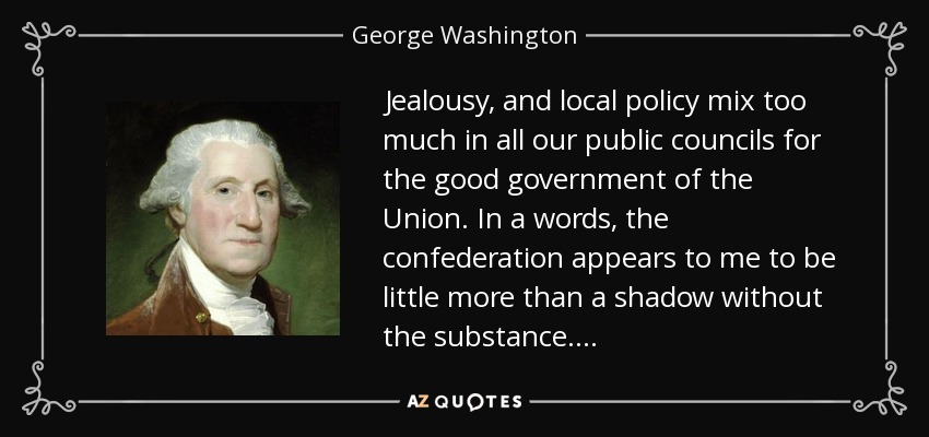 Jealousy, and local policy mix too much in all our public councils for the good government of the Union. In a words, the confederation appears to me to be little more than a shadow without the substance . . . . - George Washington