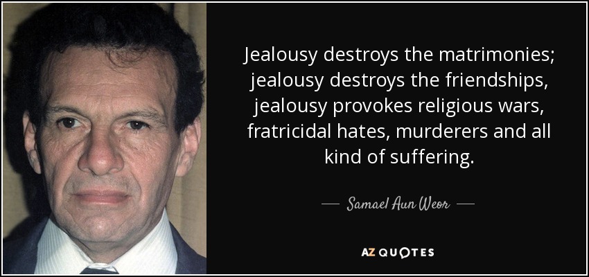 Jealousy destroys the matrimonies; jealousy destroys the friendships, jealousy provokes religious wars, fratricidal hates, murderers and all kind of suffering. - Samael Aun Weor