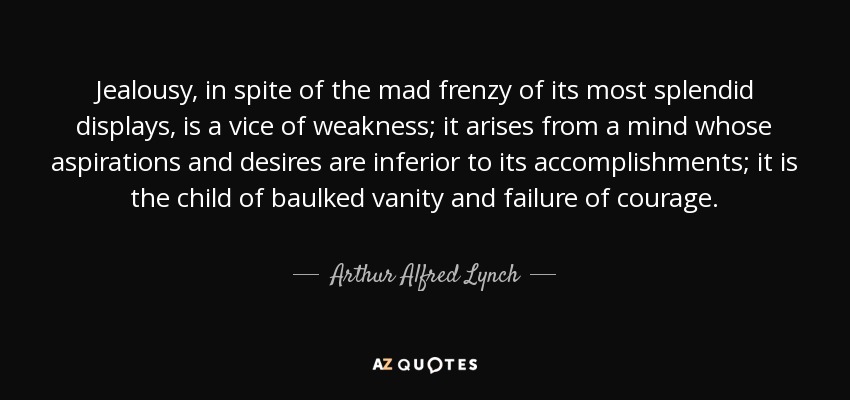 Jealousy, in spite of the mad frenzy of its most splendid displays, is a vice of weakness; it arises from a mind whose aspirations and desires are inferior to its accomplishments; it is the child of baulked vanity and failure of courage. - Arthur Alfred Lynch