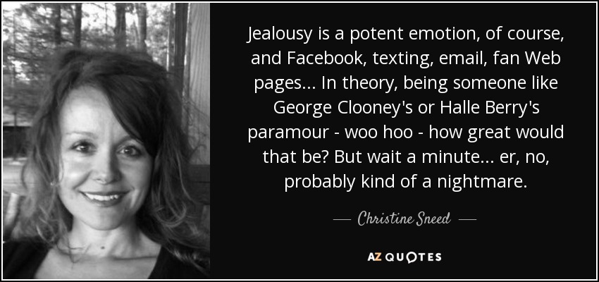 Jealousy is a potent emotion, of course, and Facebook, texting, email, fan Web pages... In theory, being someone like George Clooney's or Halle Berry's paramour - woo hoo - how great would that be? But wait a minute... er, no, probably kind of a nightmare. - Christine Sneed