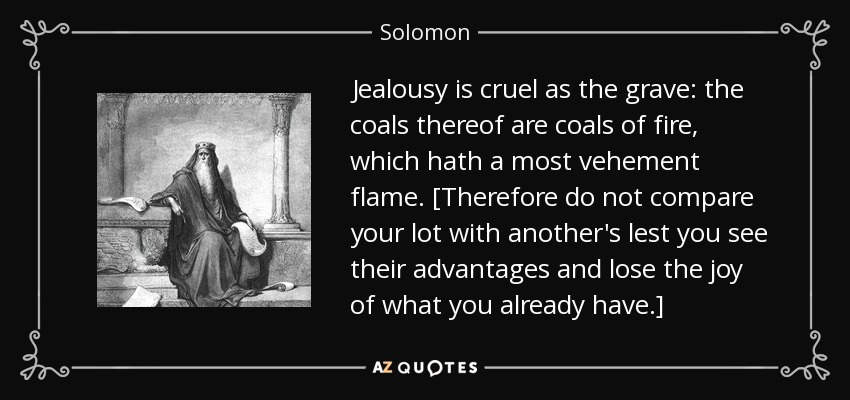Jealousy is cruel as the grave: the coals thereof are coals of fire, which hath a most vehement flame. [Therefore do not compare your lot with another's lest you see their advantages and lose the joy of what you already have.] - Solomon