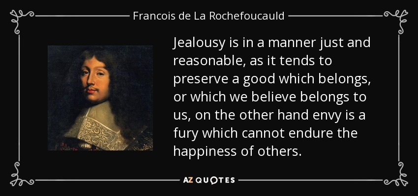 Jealousy is in a manner just and reasonable, as it tends to preserve a good which belongs, or which we believe belongs to us, on the other hand envy is a fury which cannot endure the happiness of others. - Francois de La Rochefoucauld