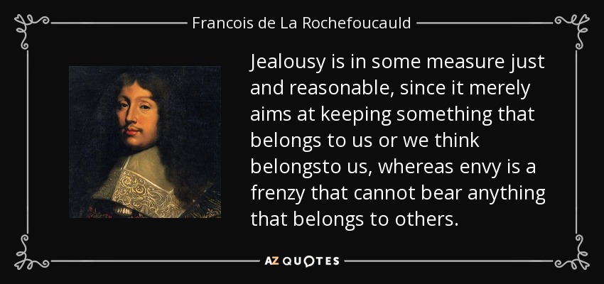 Jealousy is in some measure just and reasonable, since it merely aims at keeping something that belongs to us or we think belongsto us, whereas envy is a frenzy that cannot bear anything that belongs to others. - Francois de La Rochefoucauld