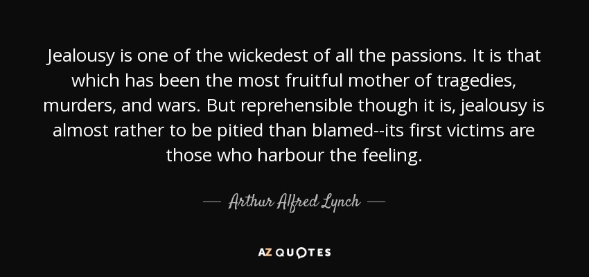 Jealousy is one of the wickedest of all the passions. It is that which has been the most fruitful mother of tragedies, murders, and wars. But reprehensible though it is, jealousy is almost rather to be pitied than blamed--its first victims are those who harbour the feeling. - Arthur Alfred Lynch