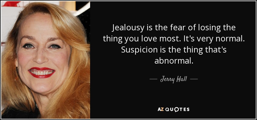 Jealousy is the fear of losing the thing you love most. It's very normal. Suspicion is the thing that's abnormal. - Jerry Hall