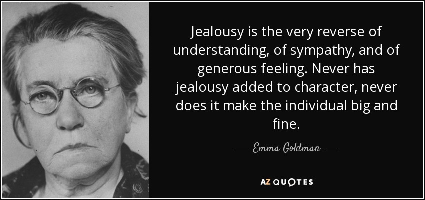 Jealousy is the very reverse of understanding, of sympathy, and of generous feeling. Never has jealousy added to character, never does it make the individual big and fine. - Emma Goldman