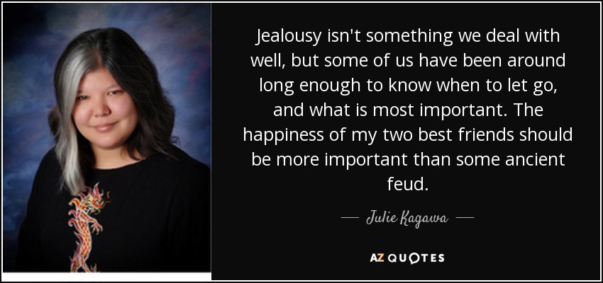 Jealousy isn't something we deal with well, but some of us have been around long enough to know when to let go, and what is most important. The happiness of my two best friends should be more important than some ancient feud. - Julie Kagawa