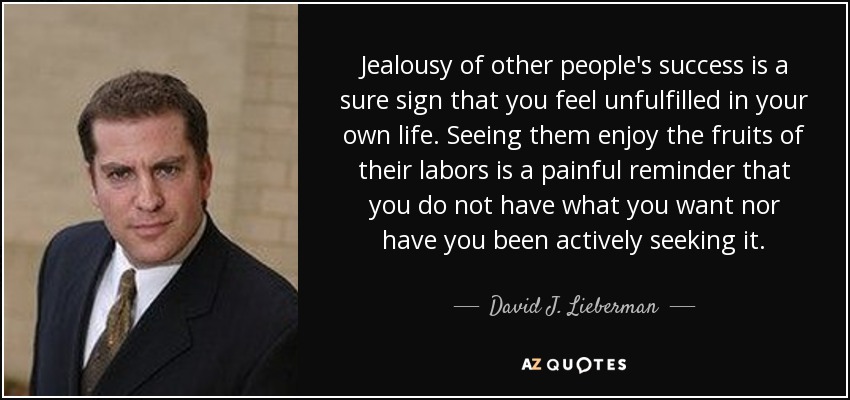 Jealousy of other people's success is a sure sign that you feel unfulfilled in your own life. Seeing them enjoy the fruits of their labors is a painful reminder that you do not have what you want nor have you been actively seeking it. - David J. Lieberman