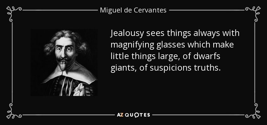 Jealousy sees things always with magnifying glasses which make little things large, of dwarfs giants, of suspicions truths. - Miguel de Cervantes