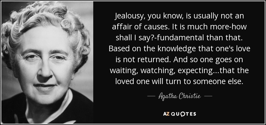 Jealousy, you know, is usually not an affair of causes. It is much more-how shall I say?-fundamental than that. Based on the knowledge that one's love is not returned. And so one goes on waiting, watching, expecting...that the loved one will turn to someone else. - Agatha Christie