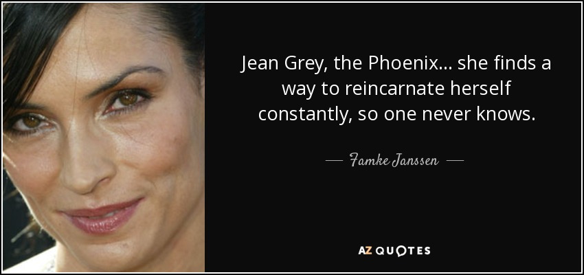 Jean Grey, the Phoenix... she finds a way to reincarnate herself constantly, so one never knows. - Famke Janssen