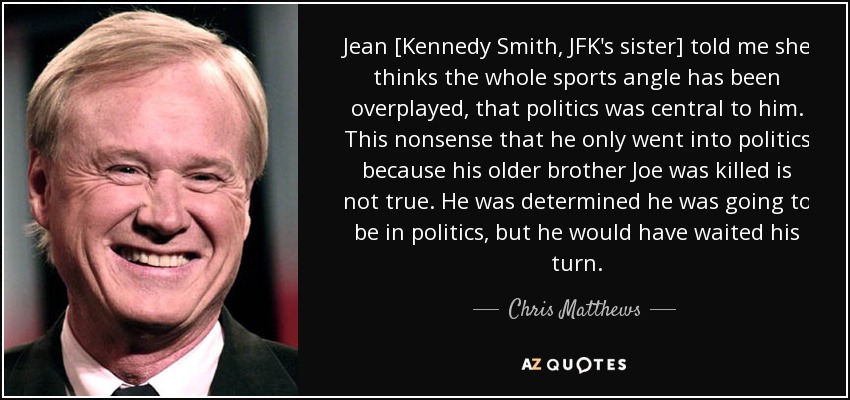 Jean [Kennedy Smith, JFK's sister] told me she thinks the whole sports angle has been overplayed, that politics was central to him. This nonsense that he only went into politics because his older brother Joe was killed is not true. He was determined he was going to be in politics, but he would have waited his turn. - Chris Matthews