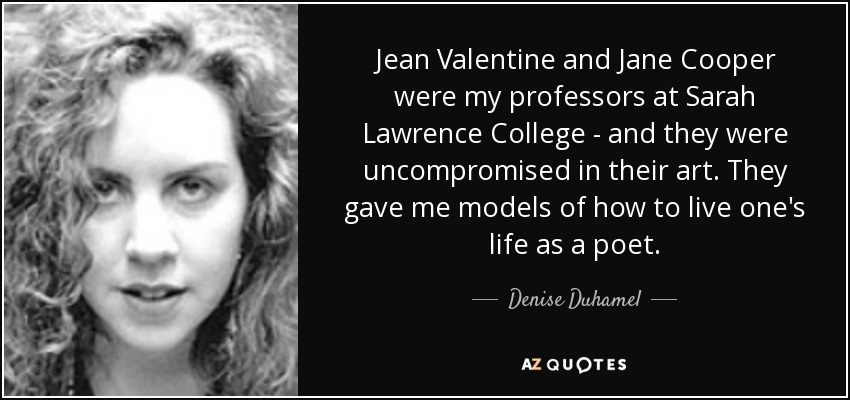 Jean Valentine and Jane Cooper were my professors at Sarah Lawrence College - and they were uncompromised in their art. They gave me models of how to live one's life as a poet. - Denise Duhamel