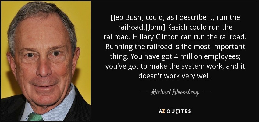[Jeb Bush] could, as I describe it, run the railroad.[John] Kasich could run the railroad. Hillary Clinton can run the railroad. Running the railroad is the most important thing. You have got 4 million employees; you've got to make the system work, and it doesn't work very well. - Michael Bloomberg