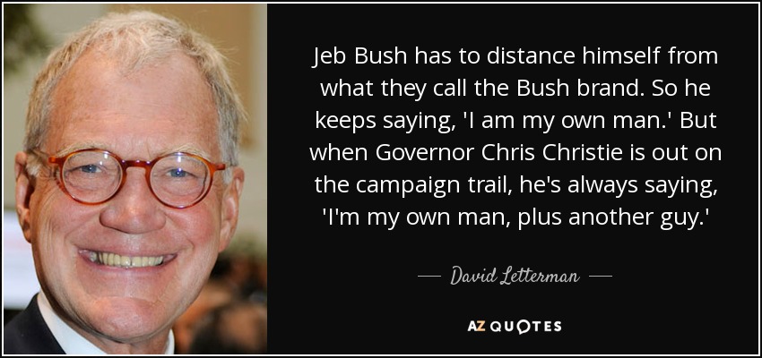 Jeb Bush has to distance himself from what they call the Bush brand. So he keeps saying, 'I am my own man.' But when Governor Chris Christie is out on the campaign trail, he's always saying, 'I'm my own man, plus another guy.' - David Letterman