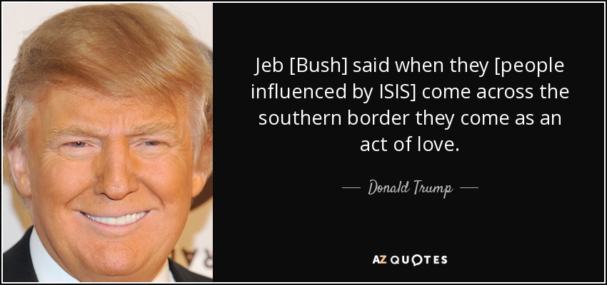 Jeb [Bush] said when they [people influenced by ISIS] come across the southern border they come as an act of love. - Donald Trump