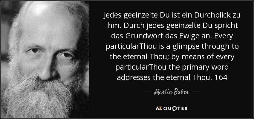 Jedes geeinzelte Du ist ein Durchblick zu ihm. Durch jedes geeinzelte Du spricht das Grundwort das Ewige an. Every particularThou is a glimpse through to the eternal Thou; by means of every particularThou the primary word addresses the eternal Thou. 164 - Martin Buber