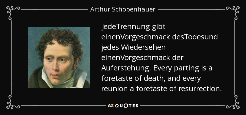 JedeTrennung gibt einenVorgeschmack desTodesund jedes Wiedersehen einenVorgeschmack der Auferstehung. Every parting is a foretaste of death, and every reunion a foretaste of resurrection. - Arthur Schopenhauer