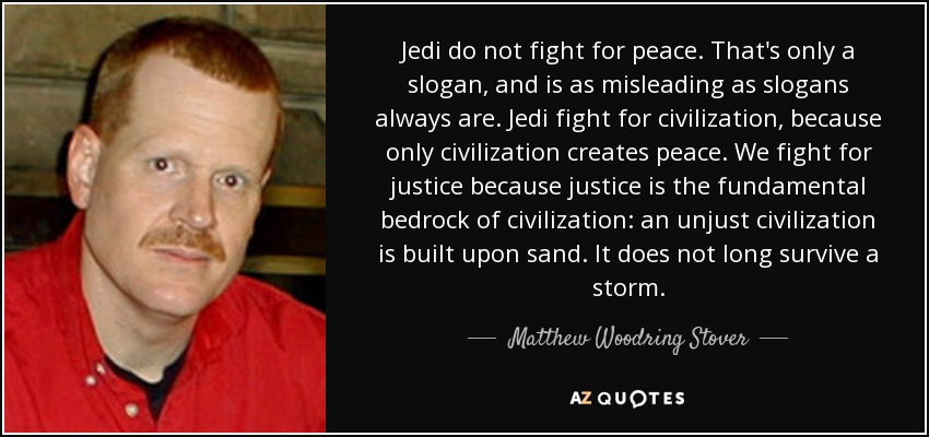 Jedi do not fight for peace. That's only a slogan, and is as misleading as slogans always are. Jedi fight for civilization, because only civilization creates peace. We fight for justice because justice is the fundamental bedrock of civilization: an unjust civilization is built upon sand. It does not long survive a storm. - Matthew Woodring Stover