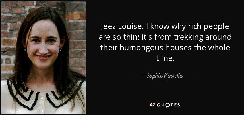 Jeez Louise. I know why rich people are so thin: it's from trekking around their humongous houses the whole time. - Sophie Kinsella
