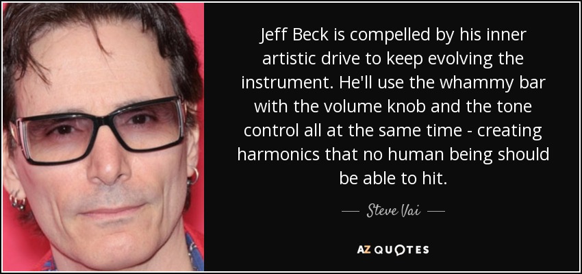 Jeff Beck is compelled by his inner artistic drive to keep evolving the instrument. He'll use the whammy bar with the volume knob and the tone control all at the same time - creating harmonics that no human being should be able to hit. - Steve Vai