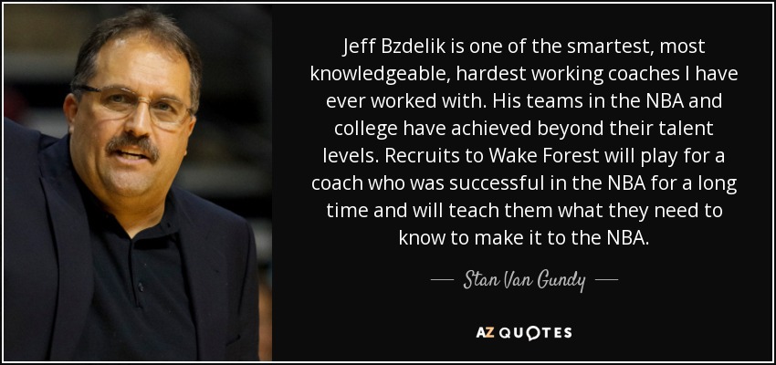 Jeff Bzdelik is one of the smartest, most knowledgeable, hardest working coaches I have ever worked with. His teams in the NBA and college have achieved beyond their talent levels. Recruits to Wake Forest will play for a coach who was successful in the NBA for a long time and will teach them what they need to know to make it to the NBA. - Stan Van Gundy