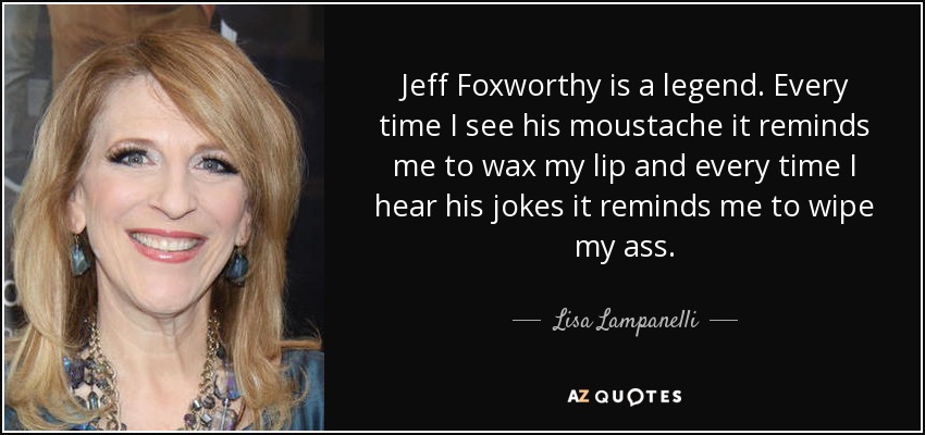 Jeff Foxworthy is a legend. Every time I see his moustache it reminds me to wax my lip and every time I hear his jokes it reminds me to wipe my ass. - Lisa Lampanelli