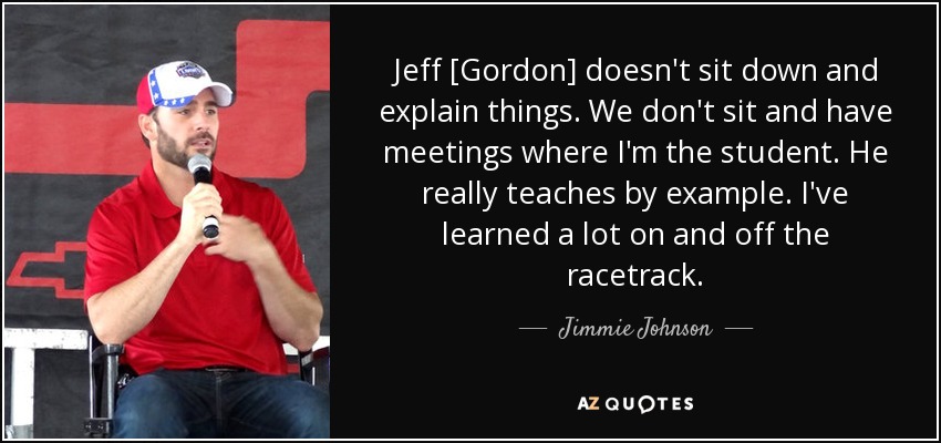 Jeff [Gordon] doesn't sit down and explain things. We don't sit and have meetings where I'm the student. He really teaches by example. I've learned a lot on and off the racetrack. - Jimmie Johnson