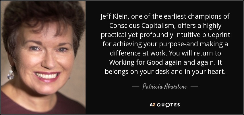 Jeff Klein, one of the earliest champions of Conscious Capitalism, offers a highly practical yet profoundly intuitive blueprint for achieving your purpose-and making a difference at work. You will return to Working for Good again and again. It belongs on your desk and in your heart. - Patricia Aburdene