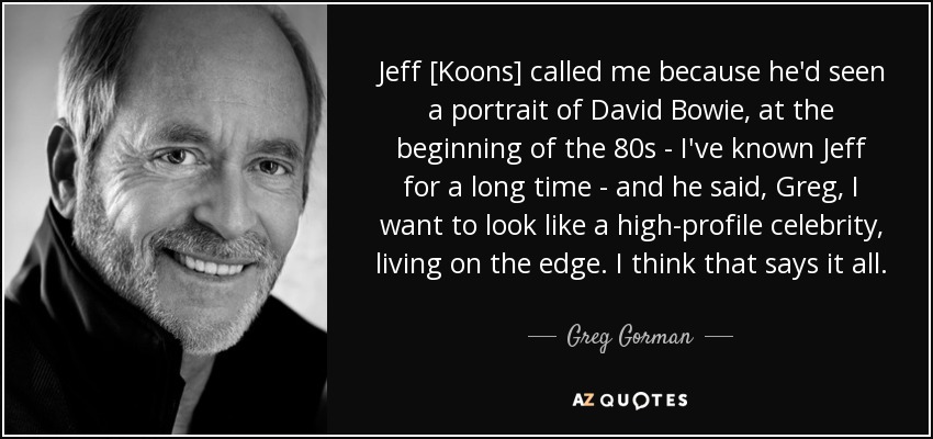 Jeff [Koons] called me because he'd seen a portrait of David Bowie, at the beginning of the 80s - I've known Jeff for a long time - and he said, Greg, I want to look like a high-profile celebrity, living on the edge. I think that says it all. - Greg Gorman