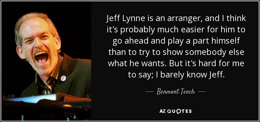 Jeff Lynne is an arranger, and I think it's probably much easier for him to go ahead and play a part himself than to try to show somebody else what he wants. But it's hard for me to say; I barely know Jeff. - Benmont Tench