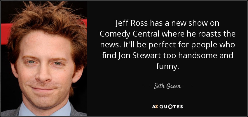 Jeff Ross has a new show on Comedy Central where he roasts the news. It'll be perfect for people who find Jon Stewart too handsome and funny. - Seth Green