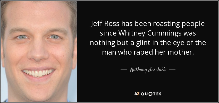 Jeff Ross has been roasting people since Whitney Cummings was nothing but a glint in the eye of the man who raped her mother. - Anthony Jeselnik