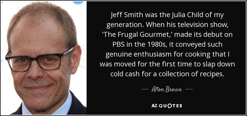 Jeff Smith was the Julia Child of my generation. When his television show, 'The Frugal Gourmet,' made its debut on PBS in the 1980s, it conveyed such genuine enthusiasm for cooking that I was moved for the first time to slap down cold cash for a collection of recipes. - Alton Brown