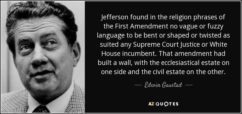 Jefferson found in the religion phrases of the First Amendment no vague or fuzzy language to be bent or shaped or twisted as suited any Supreme Court Justice or White House incumbent. That amendment had built a wall, with the ecclesiastical estate on one side and the civil estate on the other. - Edwin Gaustad