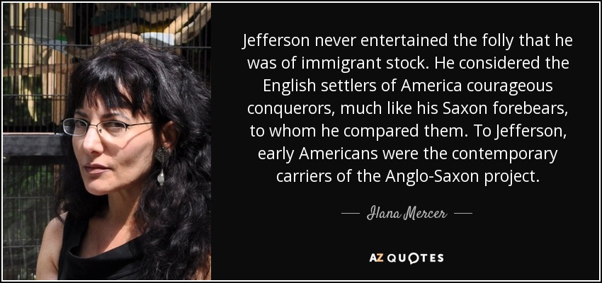 Jefferson never entertained the folly that he was of immigrant stock. He considered the English settlers of America courageous conquerors, much like his Saxon forebears, to whom he compared them. To Jefferson, early Americans were the contemporary carriers of the Anglo-Saxon project. - Ilana Mercer