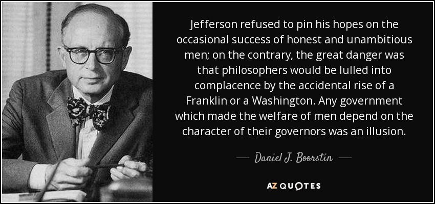 Jefferson refused to pin his hopes on the occasional success of honest and unambitious men; on the contrary, the great danger was that philosophers would be lulled into complacence by the accidental rise of a Franklin or a Washington. Any government which made the welfare of men depend on the character of their governors was an illusion. - Daniel J. Boorstin