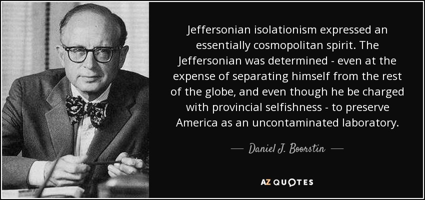 Jeffersonian isolationism expressed an essentially cosmopolitan spirit. The Jeffersonian was determined - even at the expense of separating himself from the rest of the globe, and even though he be charged with provincial selfishness - to preserve America as an uncontaminated laboratory. - Daniel J. Boorstin