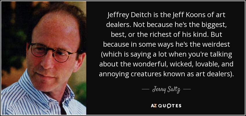 Jeffrey Deitch is the Jeff Koons of art dealers. Not because he's the biggest, best, or the richest of his kind. But because in some ways he's the weirdest (which is saying a lot when you're talking about the wonderful, wicked, lovable, and annoying creatures known as art dealers). - Jerry Saltz