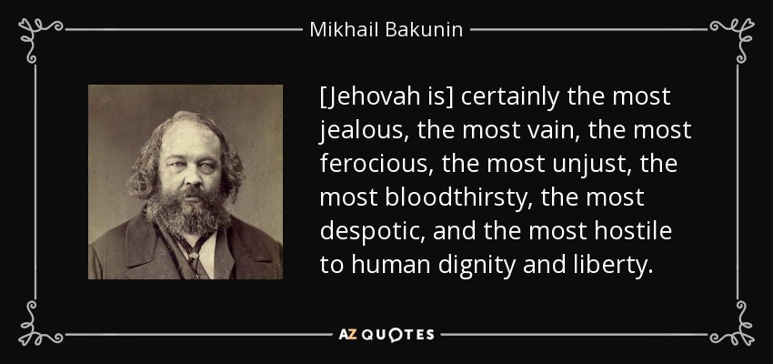 [Jehovah is] certainly the most jealous, the most vain, the most ferocious, the most unjust, the most bloodthirsty, the most despotic, and the most hostile to human dignity and liberty. - Mikhail Bakunin