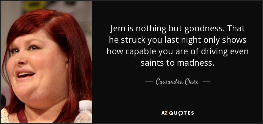 Jem is nothing but goodness. That he struck you last night only shows how capable you are of driving even saints to madness. - Cassandra Clare