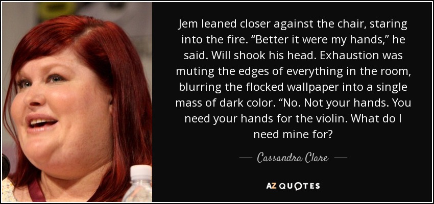 Jem leaned closer against the chair, staring into the fire. “Better it were my hands,” he said. Will shook his head. Exhaustion was muting the edges of everything in the room, blurring the flocked wallpaper into a single mass of dark color. “No. Not your hands. You need your hands for the violin. What do I need mine for? - Cassandra Clare