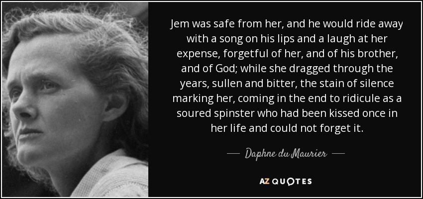Jem was safe from her, and he would ride away with a song on his lips and a laugh at her expense, forgetful of her, and of his brother, and of God; while she dragged through the years, sullen and bitter, the stain of silence marking her, coming in the end to ridicule as a soured spinster who had been kissed once in her life and could not forget it. - Daphne du Maurier