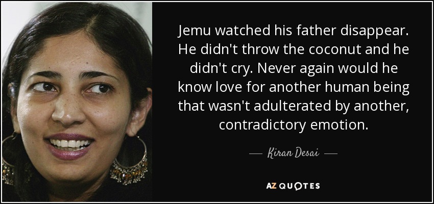 Jemu watched his father disappear. He didn't throw the coconut and he didn't cry. Never again would he know love for another human being that wasn't adulterated by another, contradictory emotion. - Kiran Desai