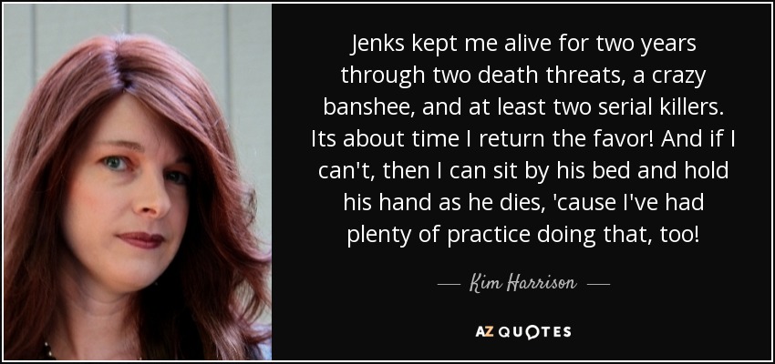 Jenks kept me alive for two years through two death threats, a crazy banshee, and at least two serial killers. Its about time I return the favor! And if I can't, then I can sit by his bed and hold his hand as he dies, 'cause I've had plenty of practice doing that, too! - Kim Harrison