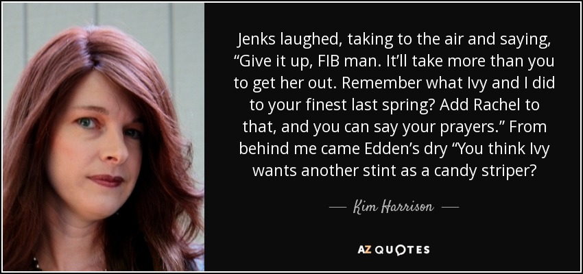 Jenks laughed, taking to the air and saying, “Give it up, FIB man. It’ll take more than you to get her out. Remember what Ivy and I did to your finest last spring? Add Rachel to that, and you can say your prayers.” From behind me came Edden’s dry “You think Ivy wants another stint as a candy striper? - Kim Harrison