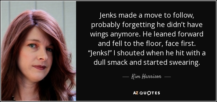 Jenks made a move to follow, probably forgetting he didn’t have wings anymore. He leaned forward and fell to the floor, face first. “Jenks!” I shouted when he hit with a dull smack and started swearing. - Kim Harrison